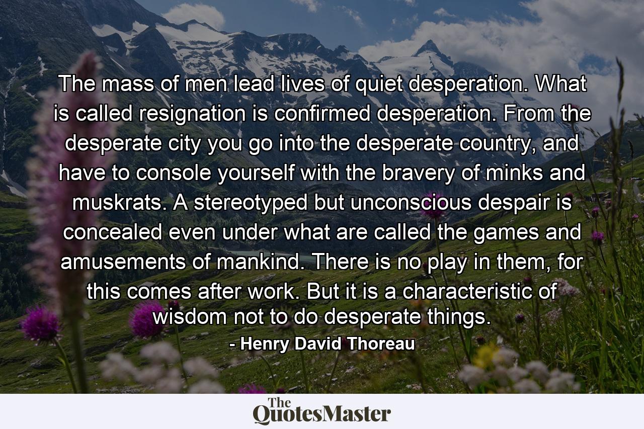 The mass of men lead lives of quiet desperation. What is called resignation is confirmed desperation. From the desperate city you go into the desperate country, and have to console yourself with the bravery of minks and muskrats. A stereotyped but unconscious despair is concealed even under what are called the games and amusements of mankind. There is no play in them, for this comes after work. But it is a characteristic of wisdom not to do desperate things. - Quote by Henry David Thoreau