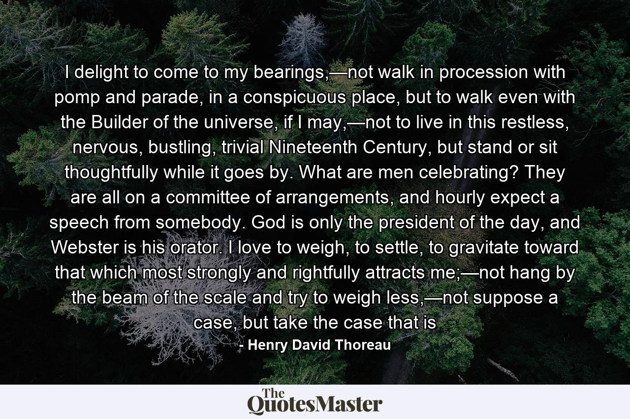 I delight to come to my bearings,—not walk in procession with pomp and parade, in a conspicuous place, but to walk even with the Builder of the universe, if I may,—not to live in this restless, nervous, bustling, trivial Nineteenth Century, but stand or sit thoughtfully while it goes by. What are men celebrating? They are all on a committee of arrangements, and hourly expect a speech from somebody. God is only the president of the day, and Webster is his orator. I love to weigh, to settle, to gravitate toward that which most strongly and rightfully attracts me;—not hang by the beam of the scale and try to weigh less,—not suppose a case, but take the case that is - Quote by Henry David Thoreau