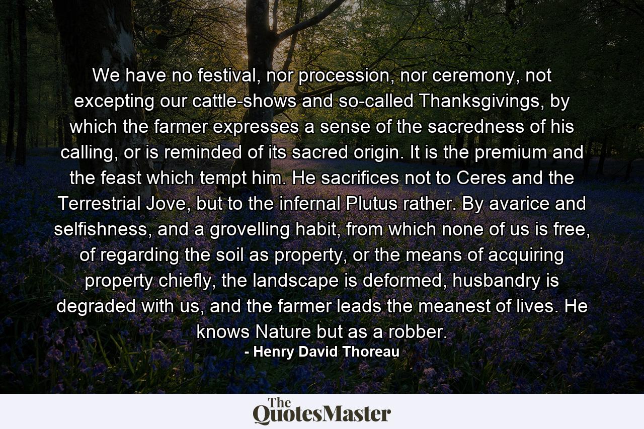 We have no festival, nor procession, nor ceremony, not excepting our cattle-shows and so-called Thanksgivings, by which the farmer expresses a sense of the sacredness of his calling, or is reminded of its sacred origin. It is the premium and the feast which tempt him. He sacrifices not to Ceres and the Terrestrial Jove, but to the infernal Plutus rather. By avarice and selfishness, and a grovelling habit, from which none of us is free, of regarding the soil as property, or the means of acquiring property chiefly, the landscape is deformed, husbandry is degraded with us, and the farmer leads the meanest of lives. He knows Nature but as a robber. - Quote by Henry David Thoreau