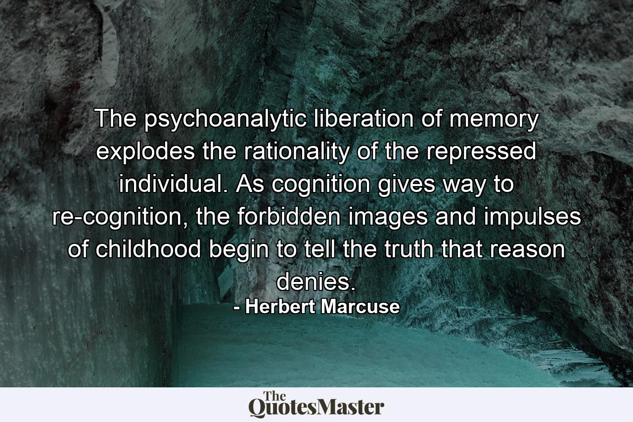 The psychoanalytic liberation of memory explodes the rationality of the repressed individual. As cognition gives way to re-cognition, the forbidden images and impulses of childhood begin to tell the truth that reason denies. - Quote by Herbert Marcuse