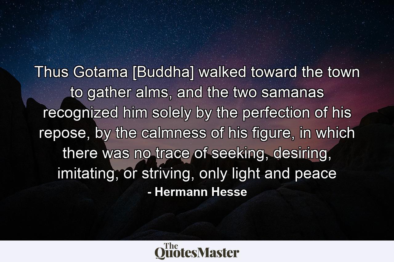 Thus Gotama [Buddha] walked toward the town to gather alms, and the two samanas recognized him solely by the perfection of his repose, by the calmness of his figure, in which there was no trace of seeking, desiring, imitating, or striving, only light and peace - Quote by Hermann Hesse