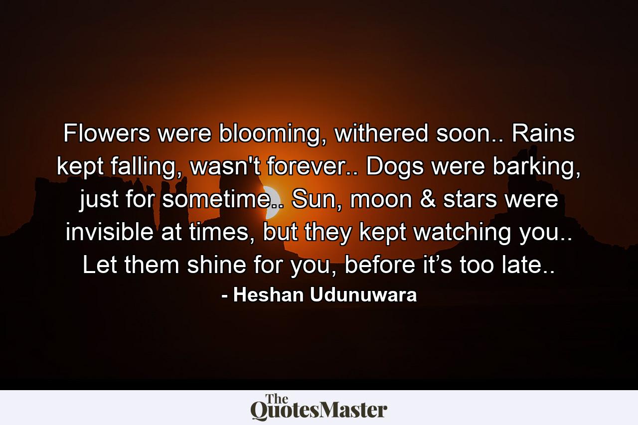 Flowers were blooming, withered soon.. Rains kept falling, wasn't forever.. Dogs were barking, just for sometime.. Sun, moon & stars were invisible at times, but they kept watching you.. Let them shine for you, before it’s too late.. - Quote by Heshan Udunuwara