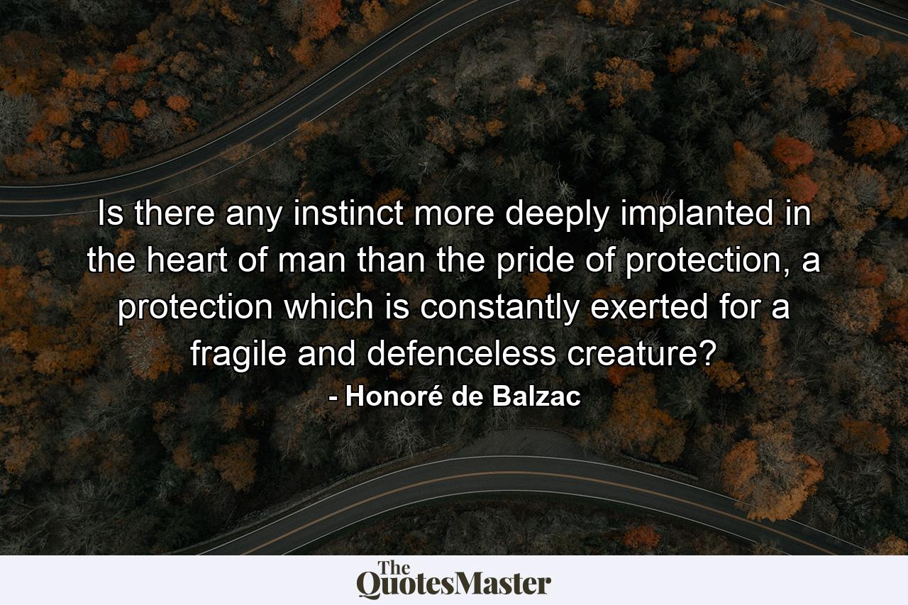 Is there any instinct more deeply implanted in the heart of man than the pride of protection, a protection which is constantly exerted for a fragile and defenceless creature? - Quote by Honoré de Balzac