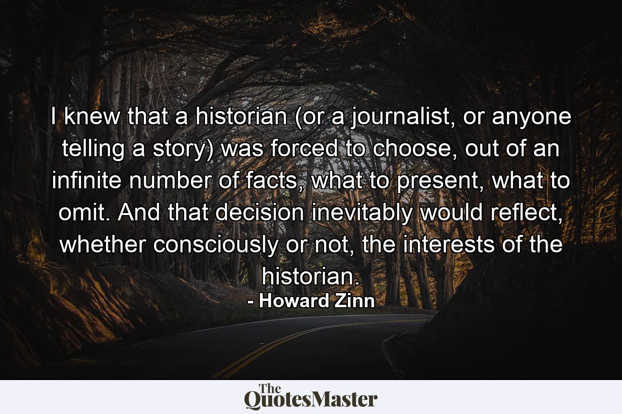 I knew that a historian (or a journalist, or anyone telling a story) was forced to choose, out of an infinite number of facts, what to present, what to omit. And that decision inevitably would reflect, whether consciously or not, the interests of the historian. - Quote by Howard Zinn