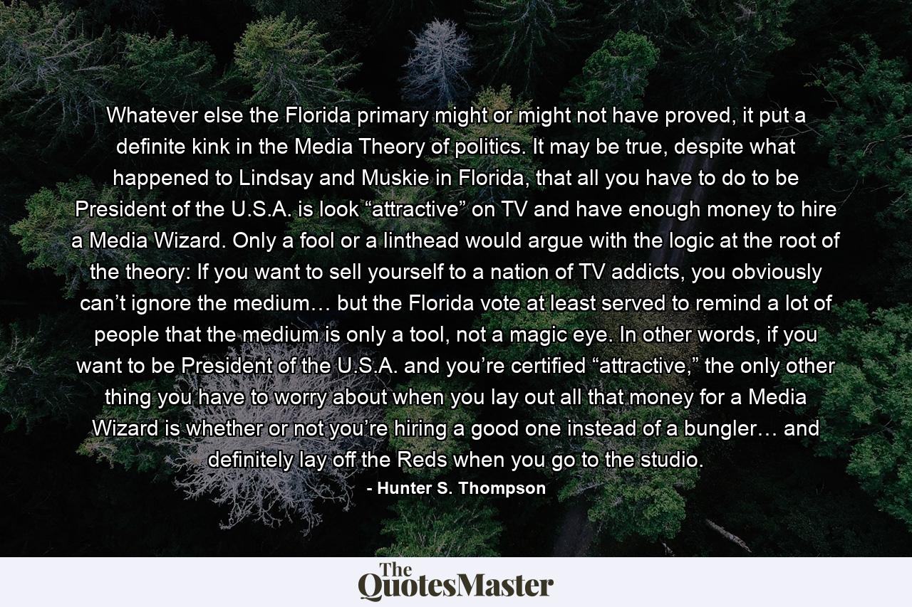 Whatever else the Florida primary might or might not have proved, it put a definite kink in the Media Theory of politics. It may be true, despite what happened to Lindsay and Muskie in Florida, that all you have to do to be President of the U.S.A. is look “attractive” on TV and have enough money to hire a Media Wizard. Only a fool or a linthead would argue with the logic at the root of the theory: If you want to sell yourself to a nation of TV addicts, you obviously can’t ignore the medium… but the Florida vote at least served to remind a lot of people that the medium is only a tool, not a magic eye. In other words, if you want to be President of the U.S.A. and you’re certified “attractive,” the only other thing you have to worry about when you lay out all that money for a Media Wizard is whether or not you’re hiring a good one instead of a bungler… and definitely lay off the Reds when you go to the studio. - Quote by Hunter S. Thompson