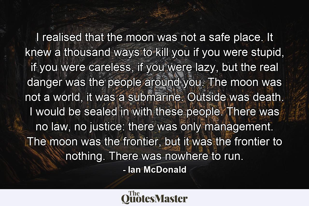 I realised that the moon was not a safe place. It knew a thousand ways to kill you if you were stupid, if you were careless, if you were lazy, but the real danger was the people around you. The moon was not a world, it was a submarine. Outside was death. I would be sealed in with these people. There was no law, no justice: there was only management. The moon was the frontier, but it was the frontier to nothing. There was nowhere to run. - Quote by Ian McDonald