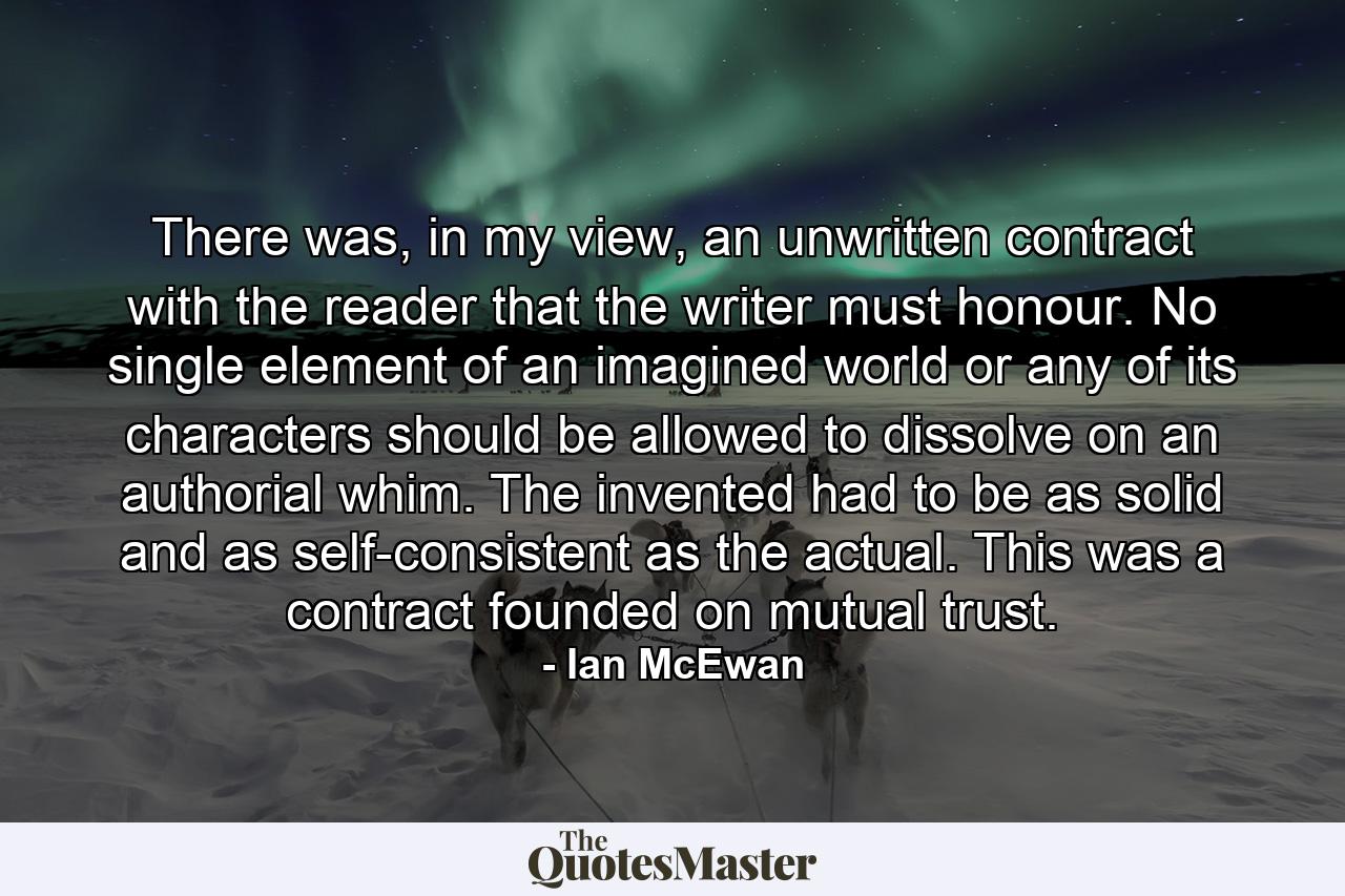 There was, in my view, an unwritten contract with the reader that the writer must honour. No single element of an imagined world or any of its characters should be allowed to dissolve on an authorial whim. The invented had to be as solid and as self-consistent as the actual. This was a contract founded on mutual trust. - Quote by Ian McEwan