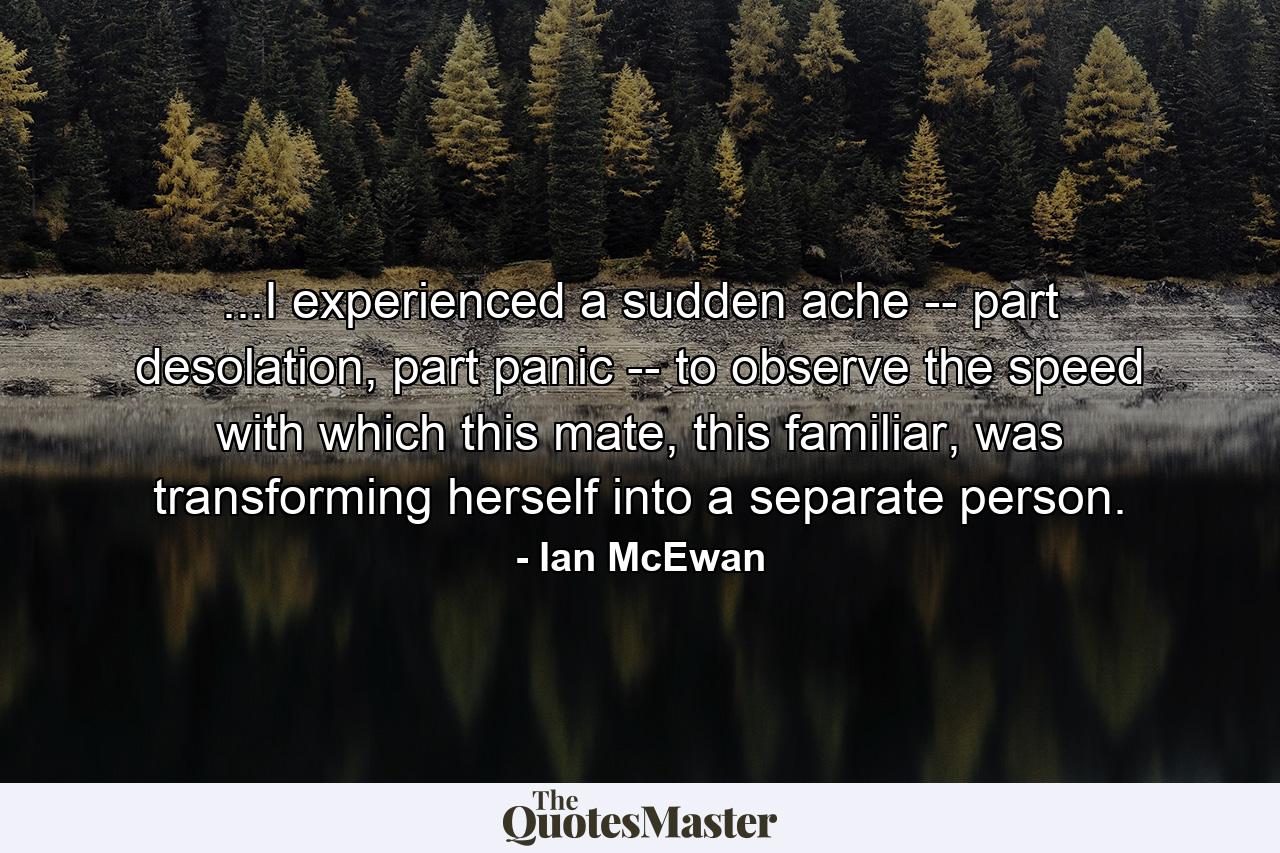 ...I experienced a sudden ache -- part desolation, part panic -- to observe the speed with which this mate, this familiar, was transforming herself into a separate person. - Quote by Ian McEwan