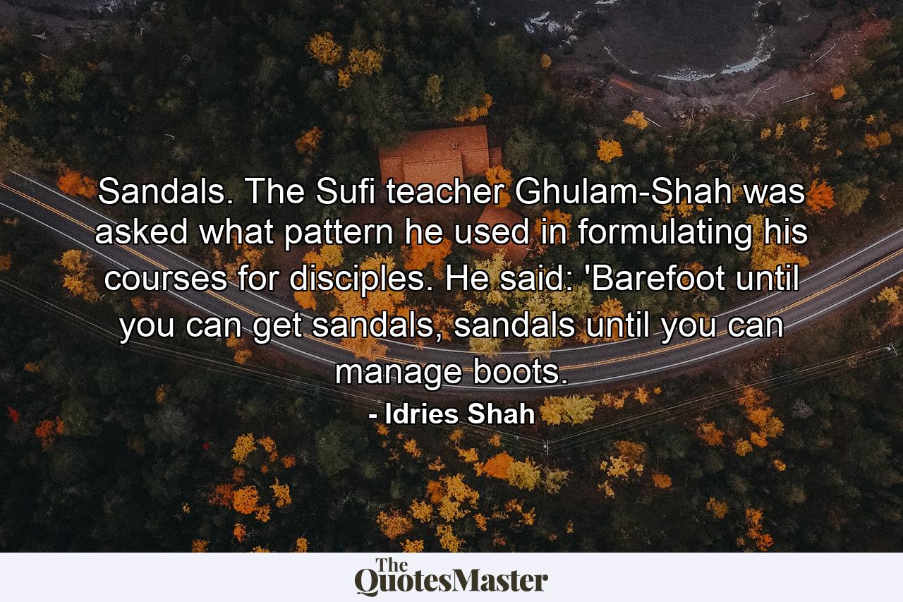 Sandals. The Sufi teacher Ghulam-Shah was asked what pattern he used in formulating his courses for disciples. He said: 'Barefoot until you can get sandals, sandals until you can manage boots. - Quote by Idries Shah