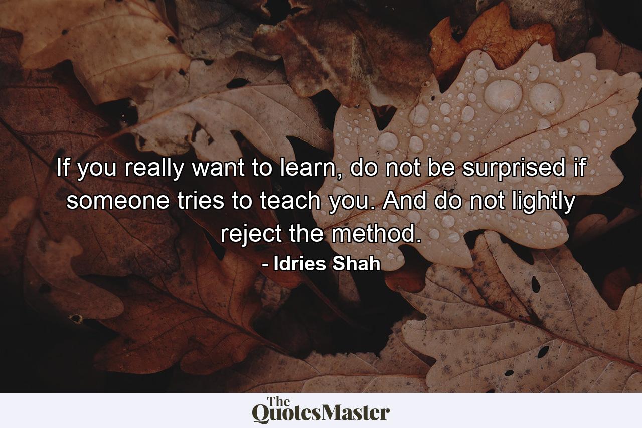 If you really want to learn, do not be surprised if someone tries to teach you. And do not lightly reject the method. - Quote by Idries Shah