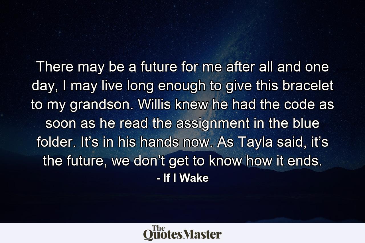 There may be a future for me after all and one day, I may live long enough to give this bracelet to my grandson. Willis knew he had the code as soon as he read the assignment in the blue folder. It’s in his hands now. As Tayla said, it’s the future, we don’t get to know how it ends. - Quote by If I Wake