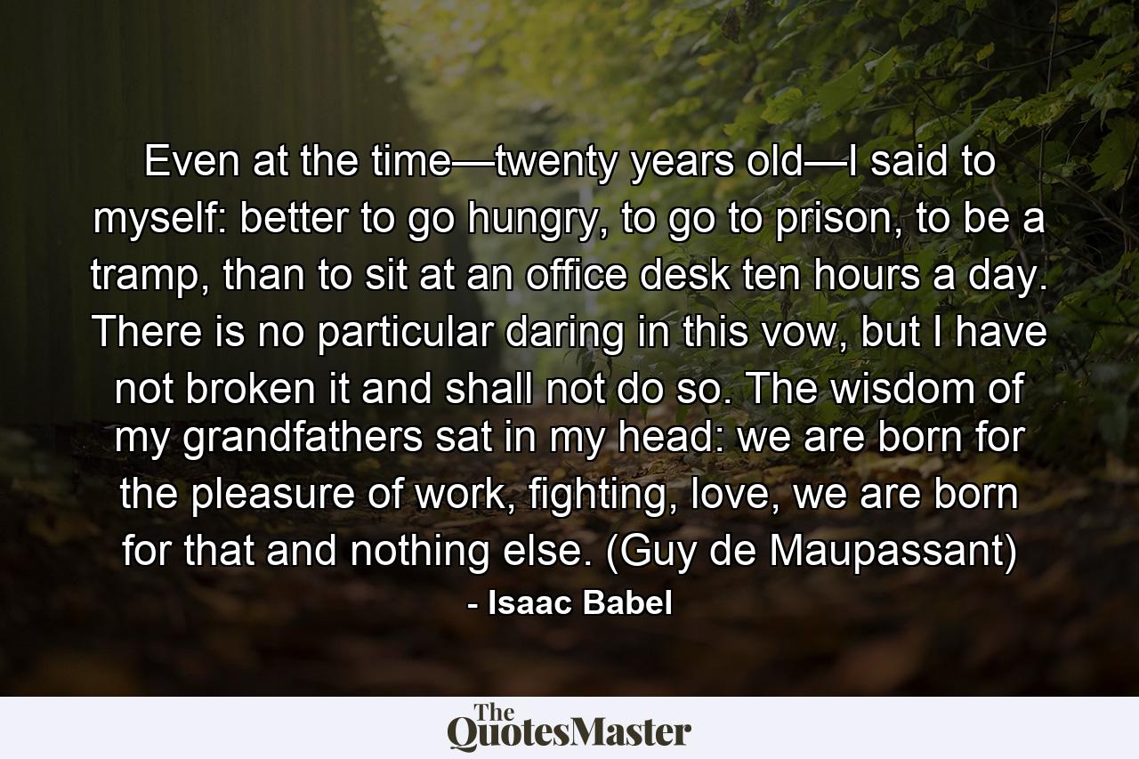 Even at the time—twenty years old—I said to myself: better to go hungry, to go to prison, to be a tramp, than to sit at an office desk ten hours a day. There is no particular daring in this vow, but I have not broken it and shall not do so. The wisdom of my grandfathers sat in my head: we are born for the pleasure of work, fighting, love, we are born for that and nothing else. (Guy de Maupassant) - Quote by Isaac Babel