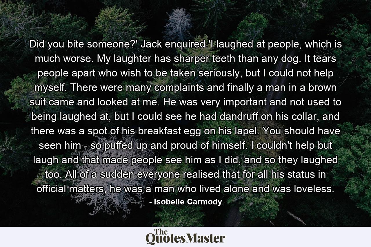 Did you bite someone?' Jack enquired.'I laughed at people, which is much worse. My laughter has sharper teeth than any dog. It tears people apart who wish to be taken seriously, but I could not help myself. There were many complaints and finally a man in a brown suit came and looked at me. He was very important and not used to being laughed at, but I could see he had dandruff on his collar, and there was a spot of his breakfast egg on his lapel. You should have seen him - so puffed up and proud of himself. I couldn't help but laugh and that made people see him as I did, and so they laughed too. All of a sudden everyone realised that for all his status in official matters, he was a man who lived alone and was loveless. - Quote by Isobelle Carmody