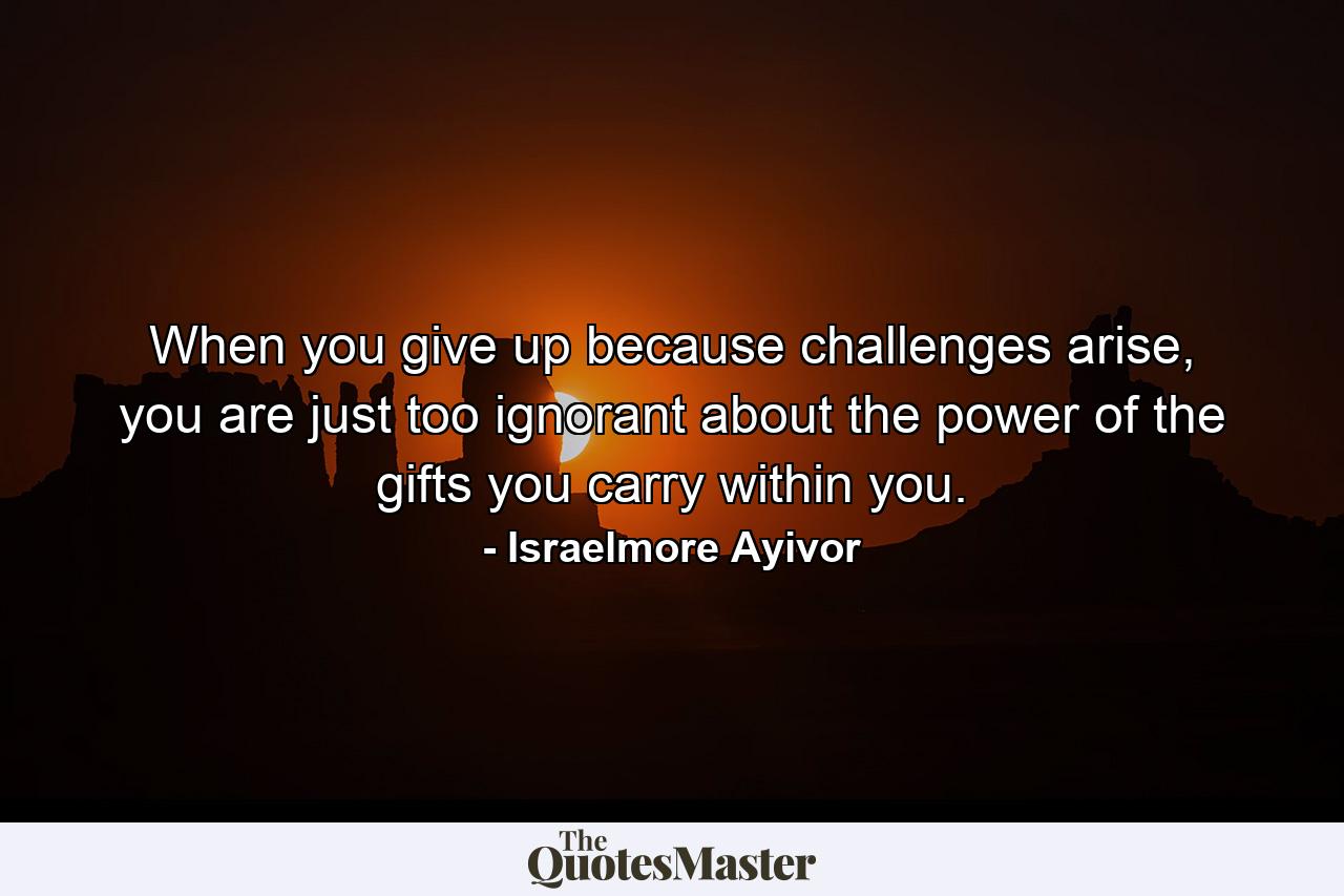 When you give up because challenges arise, you are just too ignorant about the power of the gifts you carry within you. - Quote by Israelmore Ayivor