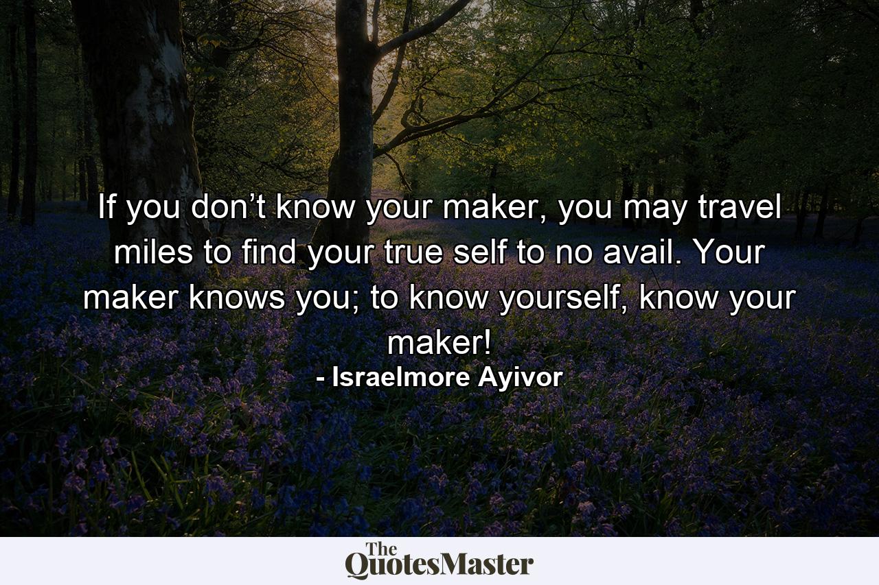 If you don’t know your maker, you may travel miles to find your true self to no avail. Your maker knows you; to know yourself, know your maker! - Quote by Israelmore Ayivor