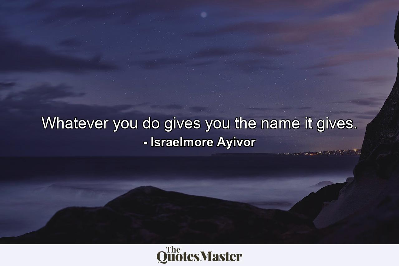 Whatever you do gives you the name it gives. - Quote by Israelmore Ayivor