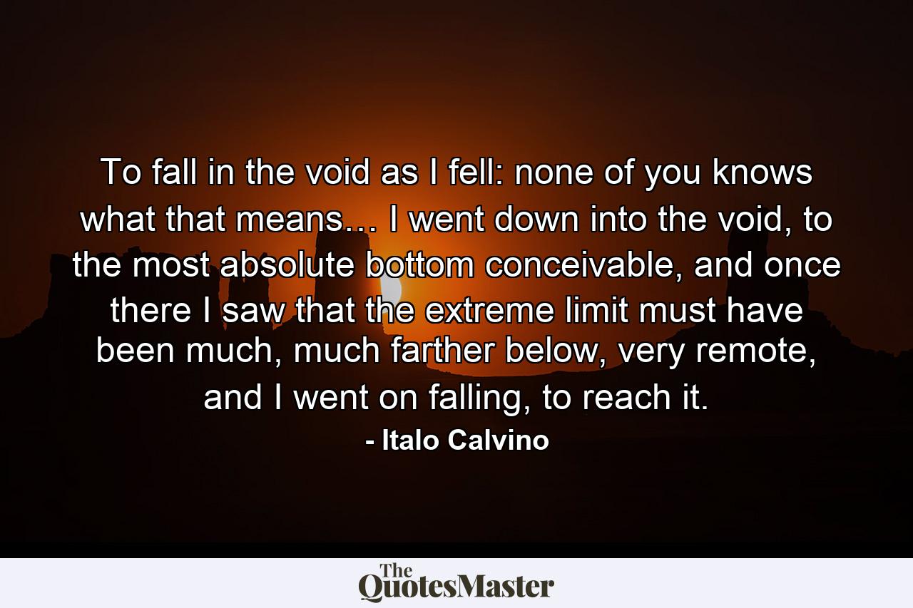 To fall in the void as I fell: none of you knows what that means… I went down into the void, to the most absolute bottom conceivable, and once there I saw that the extreme limit must have been much, much farther below, very remote, and I went on falling, to reach it. - Quote by Italo Calvino