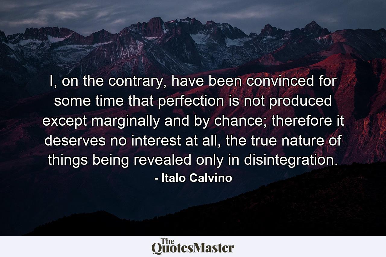 I, on the contrary, have been convinced for some time that perfection is not produced except marginally and by chance; therefore it deserves no interest at all, the true nature of things being revealed only in disintegration. - Quote by Italo Calvino