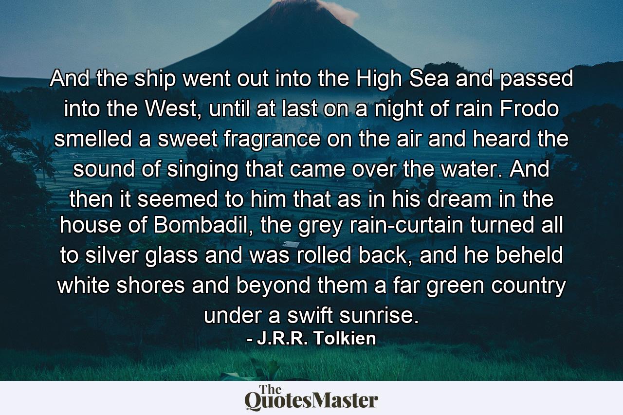 And the ship went out into the High Sea and passed into the West, until at last on a night of rain Frodo smelled a sweet fragrance on the air and heard the sound of singing that came over the water. And then it seemed to him that as in his dream in the house of Bombadil, the grey rain-curtain turned all to silver glass and was rolled back, and he beheld white shores and beyond them a far green country under a swift sunrise. - Quote by J.R.R. Tolkien