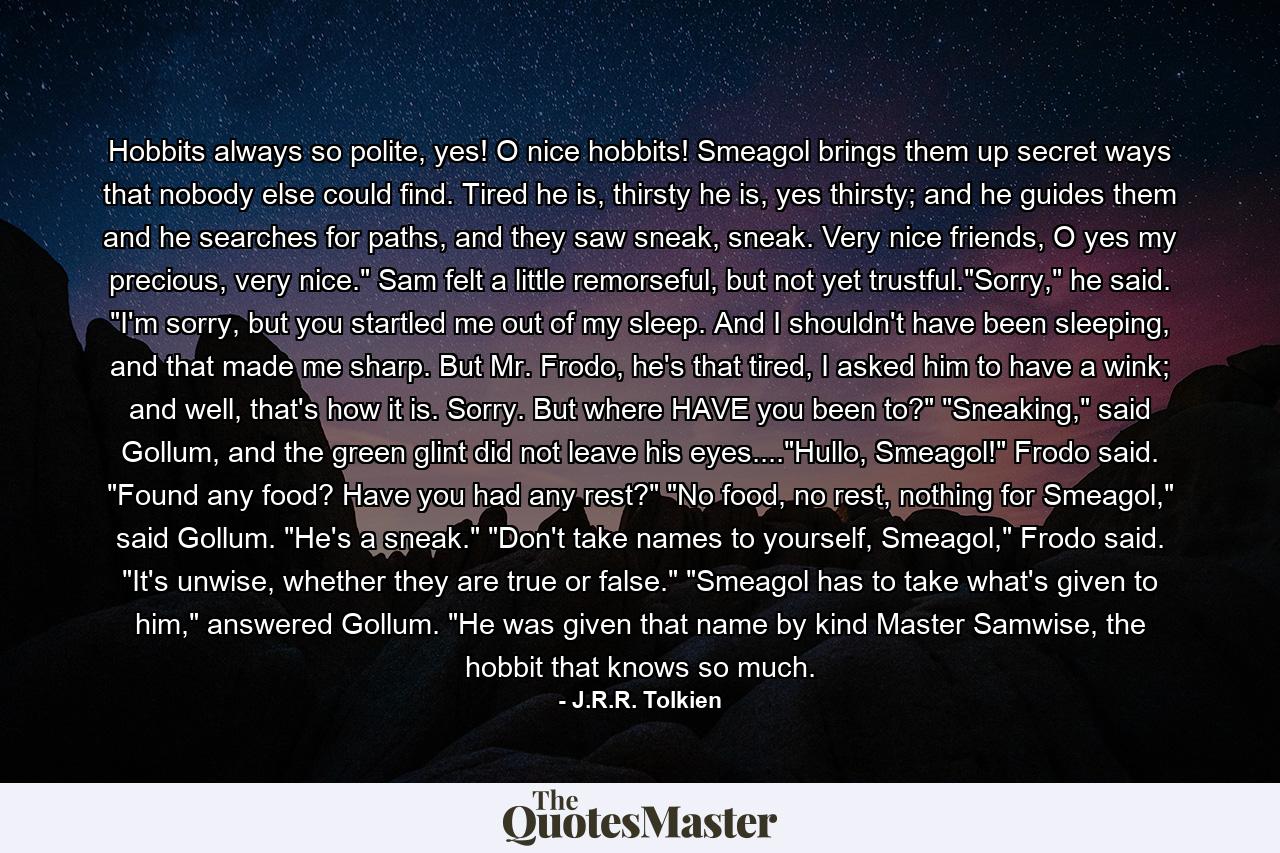 Hobbits always so polite, yes! O nice hobbits! Smeagol brings them up secret ways that nobody else could find. Tired he is, thirsty he is, yes thirsty; and he guides them and he searches for paths, and they saw sneak, sneak. Very nice friends, O yes my precious, very nice.