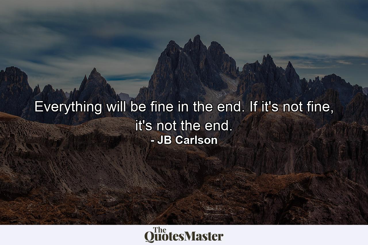 Everything will be fine in the end. If it's not fine, it's not the end. - Quote by JB Carlson