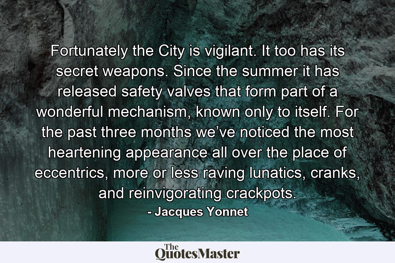 Fortunately the City is vigilant. It too has its secret weapons. Since the summer it has released safety valves that form part of a wonderful mechanism, known only to itself. For the past three months we’ve noticed the most heartening appearance all over the place of eccentrics, more or less raving lunatics, cranks, and reinvigorating crackpots. - Quote by Jacques Yonnet