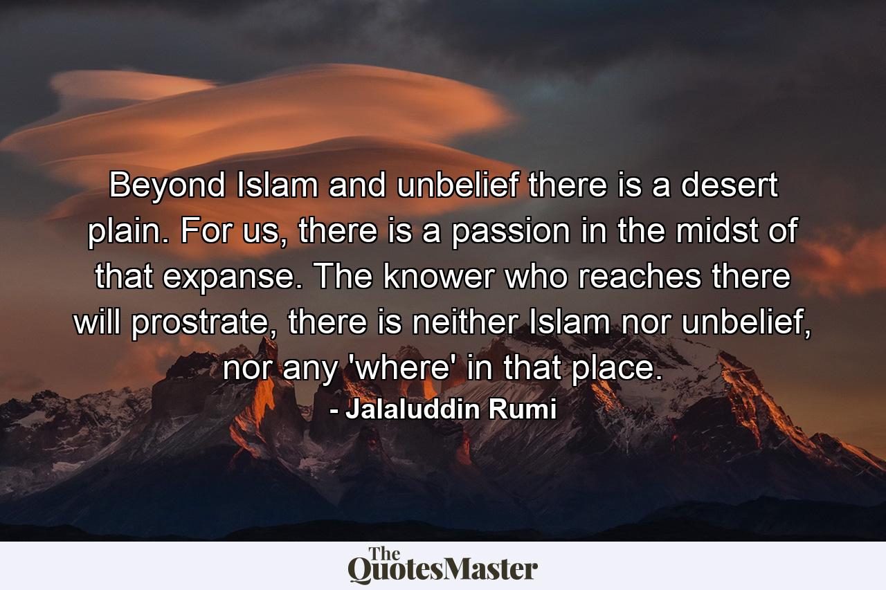 Beyond Islam and unbelief there is a desert plain. For us, there is a passion in the midst of that expanse. The knower who reaches there will prostrate, there is neither Islam nor unbelief, nor any 'where' in that place. - Quote by Jalaluddin Rumi