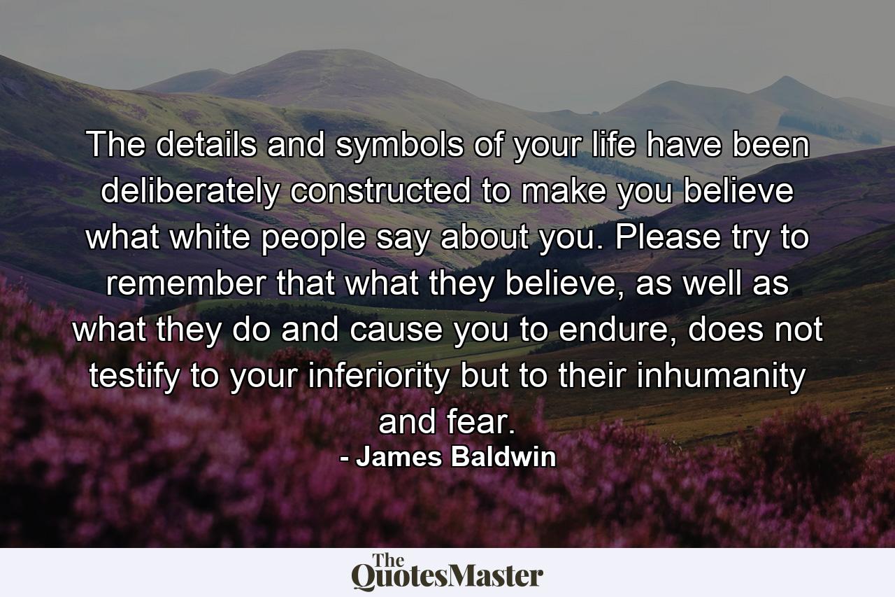 The details and symbols of your life have been deliberately constructed to make you believe what white people say about you. Please try to remember that what they believe, as well as what they do and cause you to endure, does not testify to your inferiority but to their inhumanity and fear. - Quote by James Baldwin