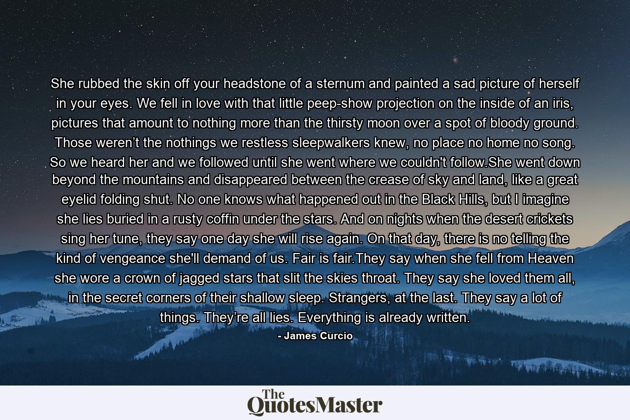 She rubbed the skin off your headstone of a sternum and painted a sad picture of herself in your eyes. We fell in love with that little peep-show projection on the inside of an iris, pictures that amount to nothing more than the thirsty moon over a spot of bloody ground. Those weren’t the nothings we restless sleepwalkers knew, no place no home no song. So we heard her and we followed until she went where we couldn't follow.She went down beyond the mountains and disappeared between the crease of sky and land, like a great eyelid folding shut. No one knows what happened out in the Black Hills, but I imagine she lies buried in a rusty coffin under the stars. And on nights when the desert crickets sing her tune, they say one day she will rise again. On that day, there is no telling the kind of vengeance she'll demand of us. Fair is fair.They say when she fell from Heaven she wore a crown of jagged stars that slit the skies throat. They say she loved them all, in the secret corners of their shallow sleep. Strangers, at the last. They say a lot of things. They’re all lies. Everything is already written. - Quote by James Curcio