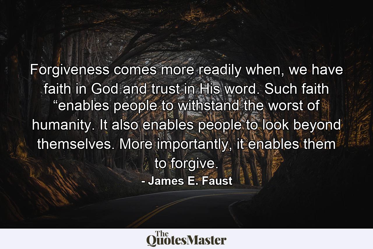 Forgiveness comes more readily when, we have faith in God and trust in His word. Such faith “enables people to withstand the worst of humanity. It also enables people to look beyond themselves. More importantly, it enables them to forgive. - Quote by James E. Faust