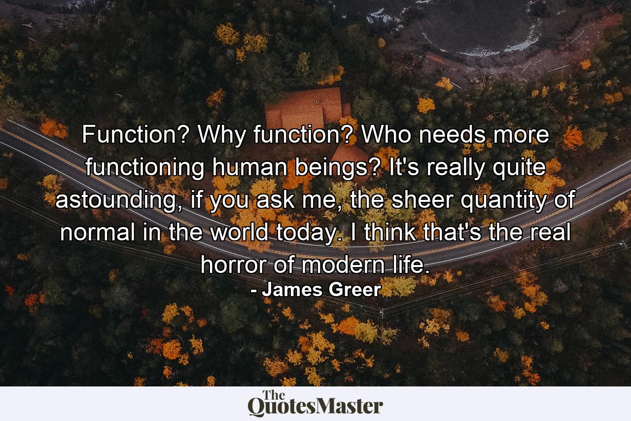 Function? Why function? Who needs more functioning human beings? It's really quite astounding, if you ask me, the sheer quantity of normal in the world today. I think that's the real horror of modern life. - Quote by James Greer