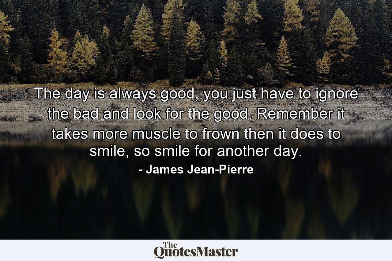 The day is always good, you just have to ignore the bad and look for the good. Remember it takes more muscle to frown then it does to smile, so smile for another day. - Quote by James Jean-Pierre