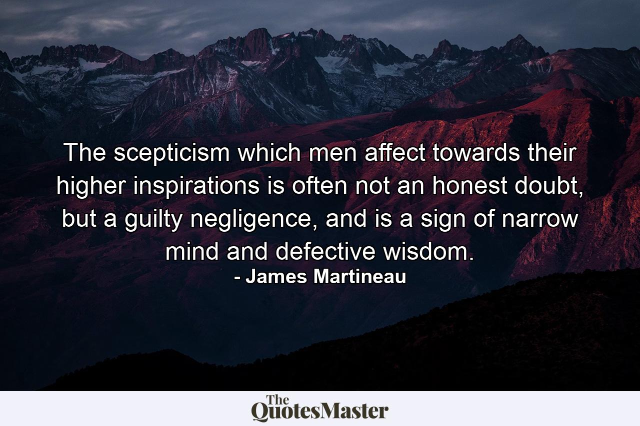 The scepticism which men affect towards their higher inspirations is often not an honest doubt, but a guilty negligence, and is a sign of narrow mind and defective wisdom. - Quote by James Martineau