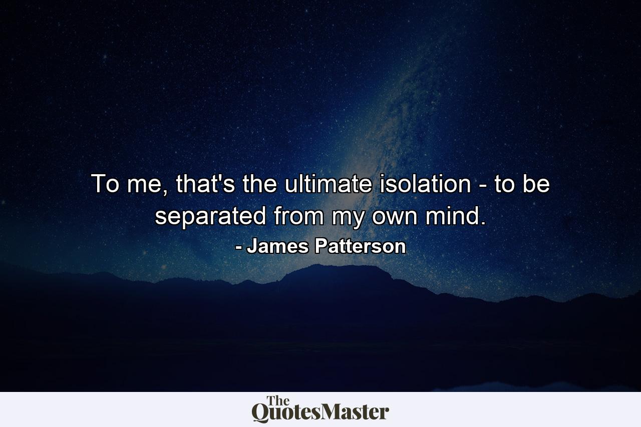 To me, that's the ultimate isolation - to be separated from my own mind. - Quote by James Patterson