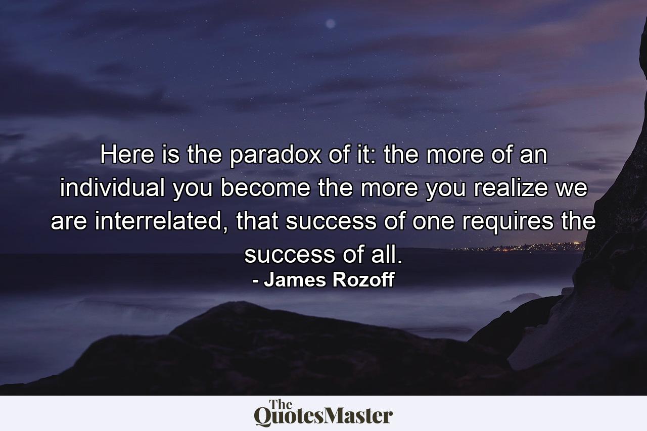 Here is the paradox of it: the more of an individual you become the more you realize we are interrelated, that success of one requires the success of all. - Quote by James Rozoff