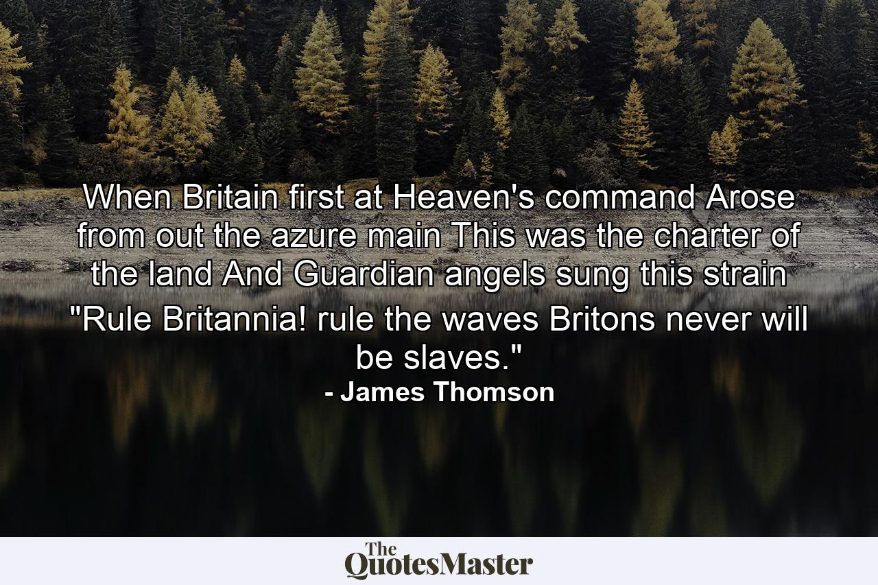 When Britain first at Heaven's command  Arose from out the azure main  This was the charter of the land  And Guardian angels sung this strain  