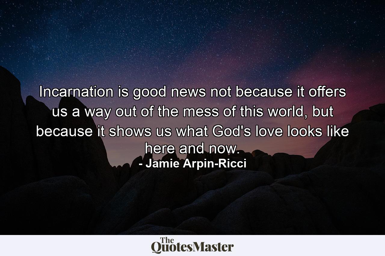 Incarnation is good news not because it offers us a way out of the mess of this world, but because it shows us what God's love looks like here and now. - Quote by Jamie Arpin-Ricci