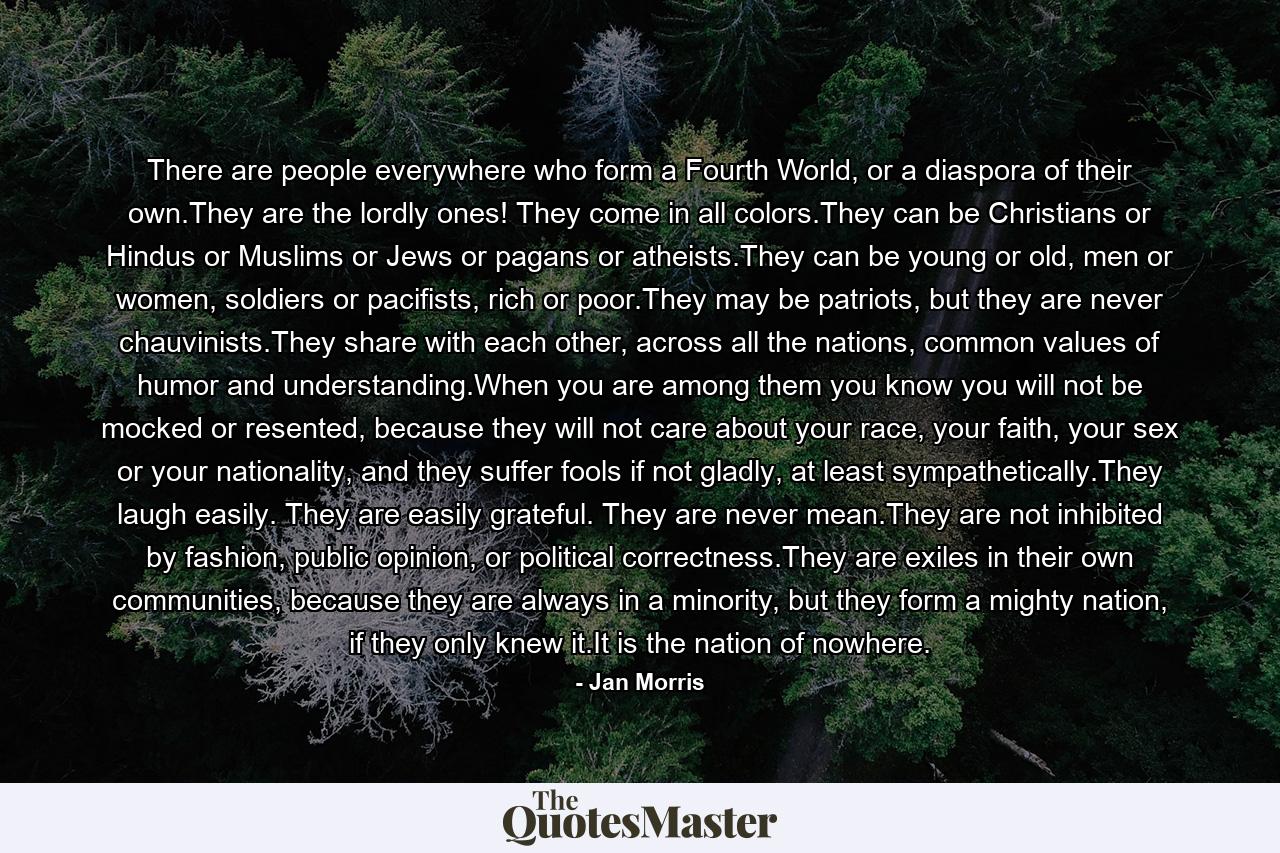 There are people everywhere who form a Fourth World, or a diaspora of their own.They are the lordly ones! They come in all colors.They can be Christians or Hindus or Muslims or Jews or pagans or atheists.They can be young or old, men or women, soldiers or pacifists, rich or poor.They may be patriots, but they are never chauvinists.They share with each other, across all the nations, common values of humor and understanding.When you are among them you know you will not be mocked or resented, because they will not care about your race, your faith, your sex or your nationality, and they suffer fools if not gladly, at least sympathetically.They laugh easily. They are easily grateful. They are never mean.They are not inhibited by fashion, public opinion, or political correctness.They are exiles in their own communities, because they are always in a minority, but they form a mighty nation, if they only knew it.It is the nation of nowhere. - Quote by Jan Morris