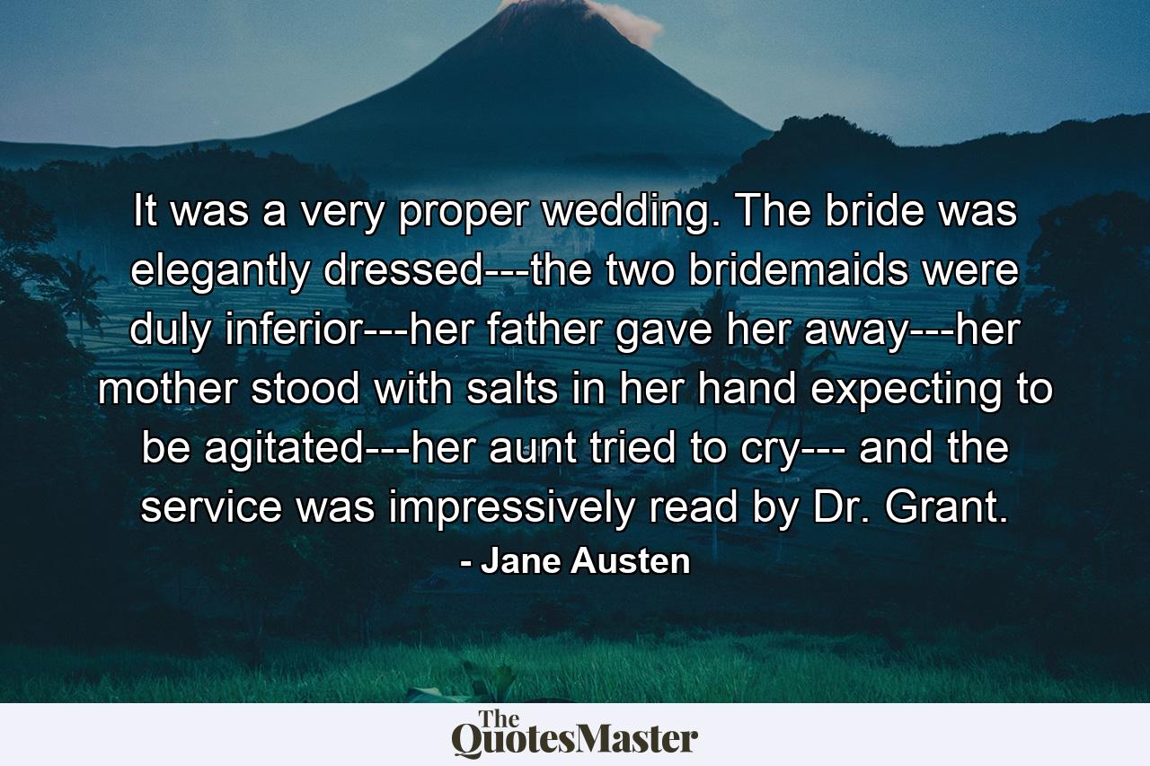 It was a very proper wedding. The bride was elegantly dressed---the two bridemaids were duly inferior---her father gave her away---her mother stood with salts in her hand expecting to be agitated---her aunt tried to cry--- and the service was impressively read by Dr. Grant. - Quote by Jane Austen