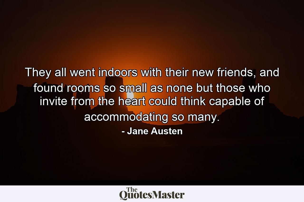 They all went indoors with their new friends, and found rooms so small as none but those who invite from the heart could think capable of accommodating so many. - Quote by Jane Austen