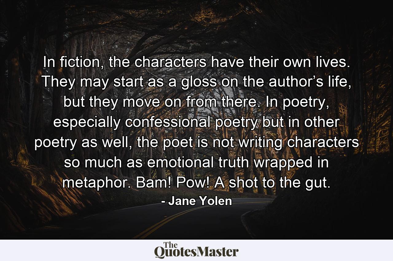 In fiction, the characters have their own lives. They may start as a gloss on the author’s life, but they move on from there. In poetry, especially confessional poetry but in other poetry as well, the poet is not writing characters so much as emotional truth wrapped in metaphor. Bam! Pow! A shot to the gut. - Quote by Jane Yolen