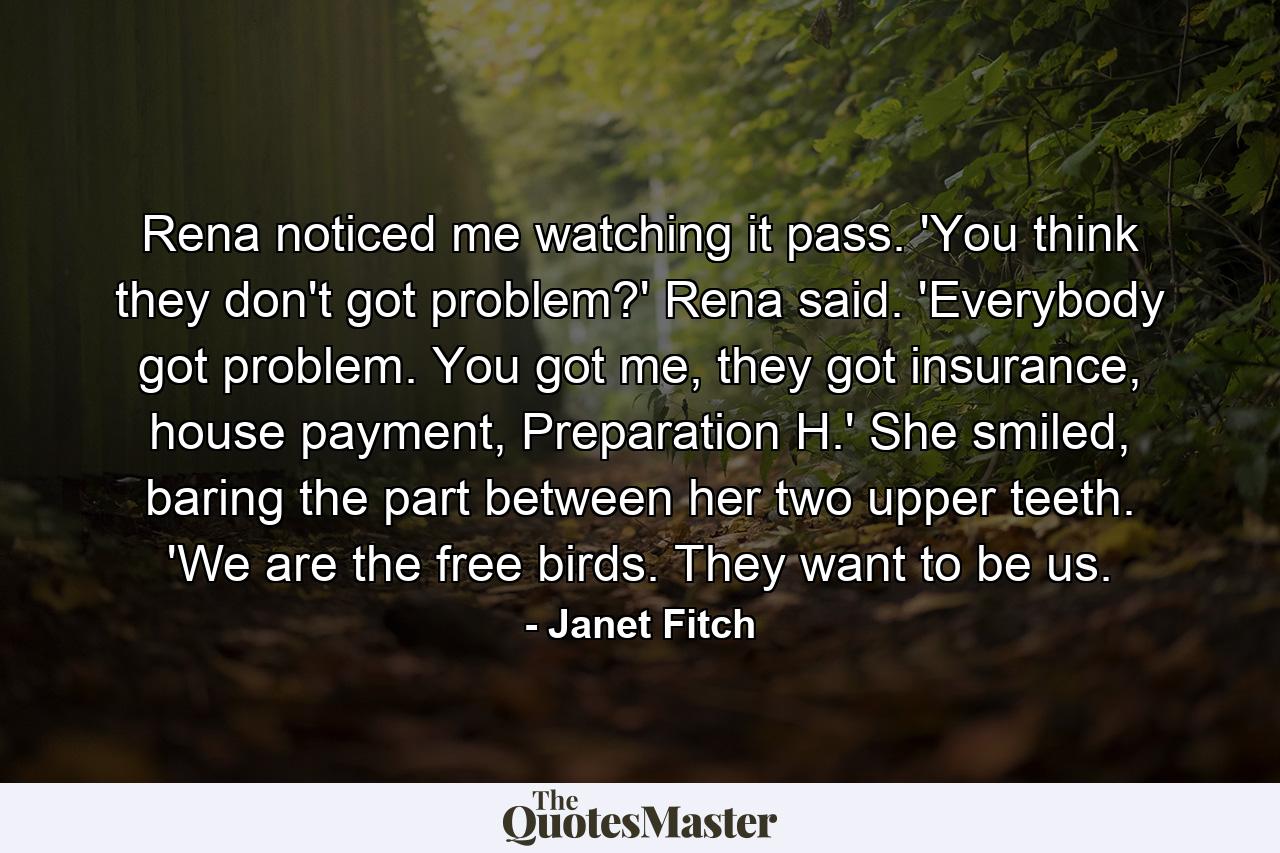 Rena noticed me watching it pass. 'You think they don't got problem?' Rena said. 'Everybody got problem. You got me, they got insurance, house payment, Preparation H.' She smiled, baring the part between her two upper teeth. 'We are the free birds. They want to be us. - Quote by Janet Fitch