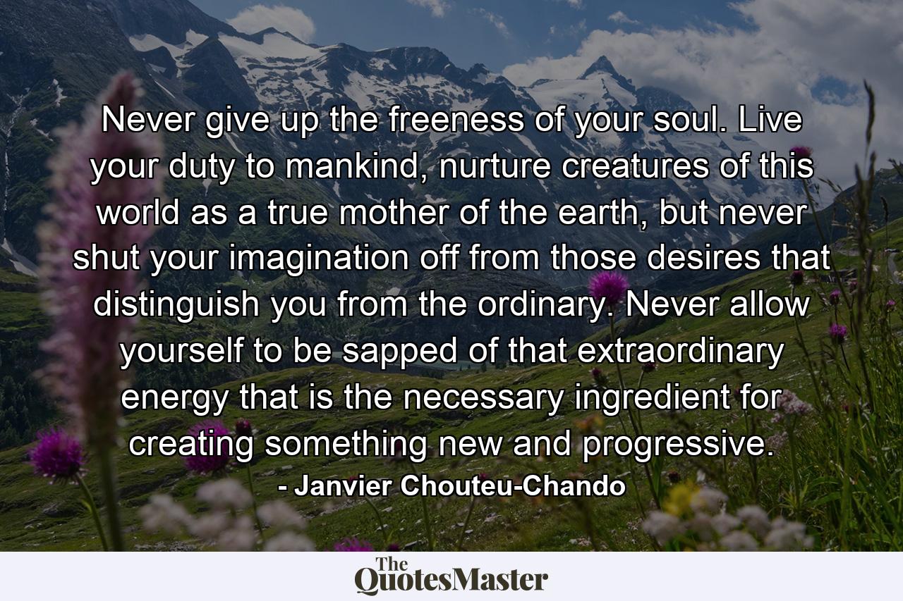 Never give up the freeness of your soul. Live your duty to mankind, nurture creatures of this world as a true mother of the earth, but never shut your imagination off from those desires that distinguish you from the ordinary. Never allow yourself to be sapped of that extraordinary energy that is the necessary ingredient for creating something new and progressive. - Quote by Janvier Chouteu-Chando