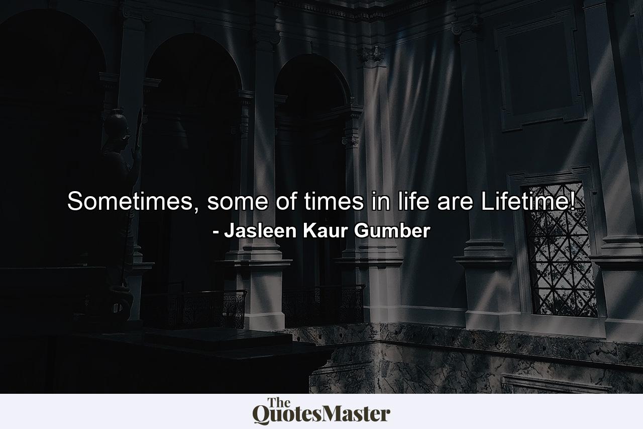 Sometimes, some of times in life are Lifetime! - Quote by Jasleen Kaur Gumber