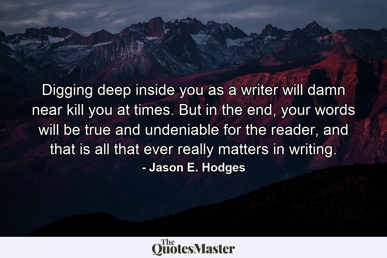 Digging deep inside you as a writer will damn near kill you at times. But in the end, your words will be true and undeniable for the reader, and that is all that ever really matters in writing. - Quote by Jason E. Hodges