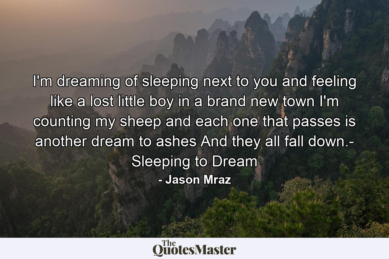 I'm dreaming of sleeping next to you and feeling like a lost little boy in a brand new town I'm counting my sheep and each one that passes is another dream to ashes And they all fall down.- Sleeping to Dream - Quote by Jason Mraz