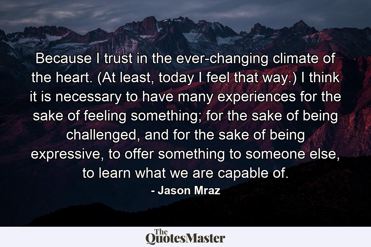 Because I trust in the ever-changing climate of the heart. (At least, today I feel that way.) I think it is necessary to have many experiences for the sake of feeling something; for the sake of being challenged, and for the sake of being expressive, to offer something to someone else, to learn what we are capable of. - Quote by Jason Mraz