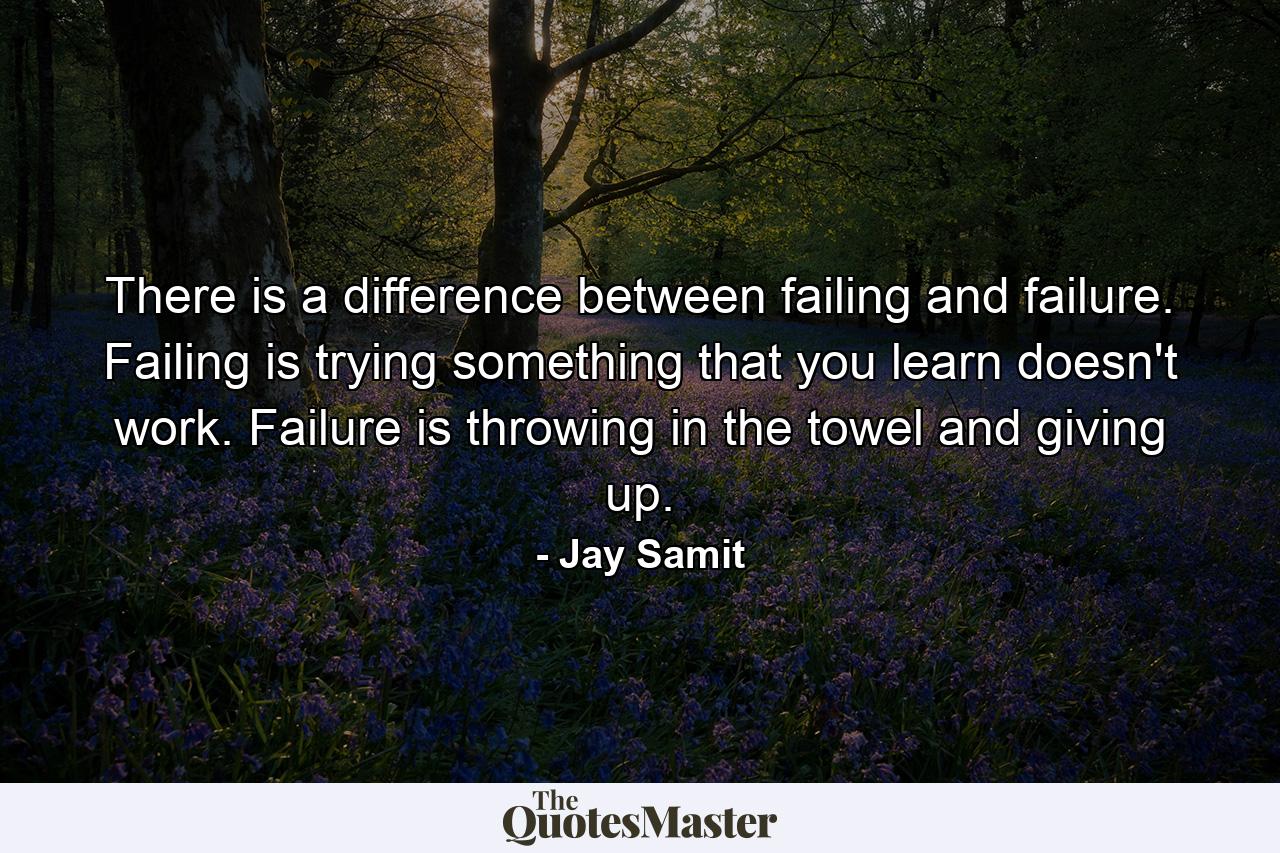 There is a difference between failing and failure. Failing is trying something that you learn doesn't work. Failure is throwing in the towel and giving up. - Quote by Jay Samit