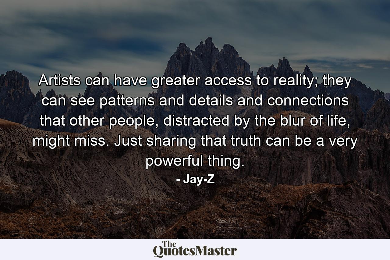 Artists can have greater access to reality; they can see patterns and details and connections that other people, distracted by the blur of life, might miss. Just sharing that truth can be a very powerful thing. - Quote by Jay-Z