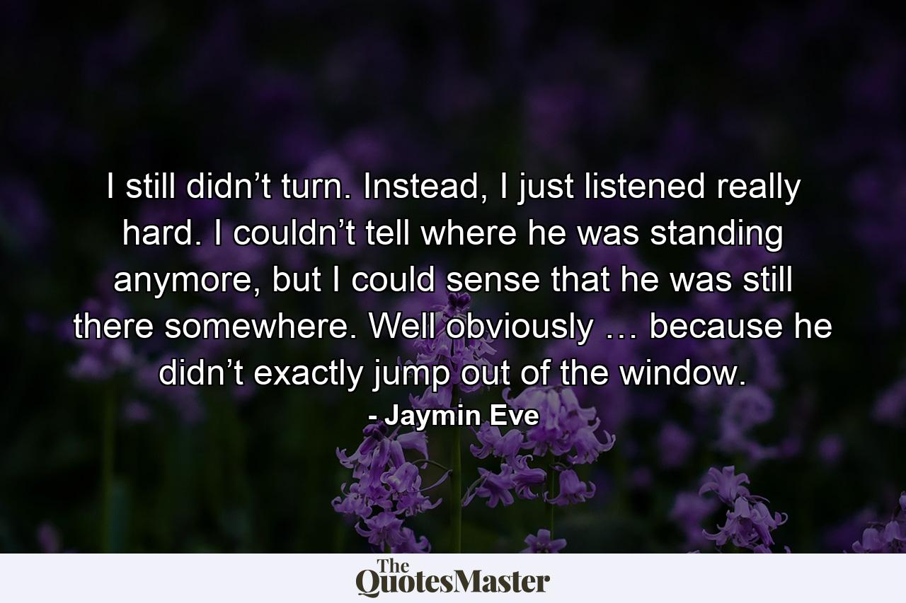 I still didn’t turn. Instead, I just listened really hard. I couldn’t tell where he was standing anymore, but I could sense that he was still there somewhere. Well obviously … because he didn’t exactly jump out of the window. - Quote by Jaymin Eve